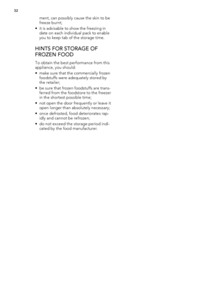 Page 32ment, can possibly cause the skin to be
freeze burnt;
• it is advisable to show the freezing in
date on each individual pack to enable
you to keep tab of the storage time.
HINTS FOR STORAGE OF
FROZEN FOOD
To obtain the best performance from this
appliance, you should:
• make sure that the commercially frozen
foodstuffs were adequately stored by
the retailer;
• be sure that frozen foodstuffs are trans-
ferred from the foodstore to the freezer
in the shortest possible time;
• not open the door frequently...