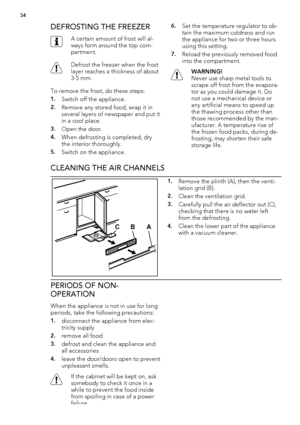 Page 34DEFROSTING THE FREEZER
A certain amount of frost will al-
ways form around the top com-
partment.
Defrost the freezer when the frost
layer reaches a thickness of about
3-5 mm.
To remove the frost, do these steps:
1.Switch off the appliance.
2.Remove any stored food, wrap it in
several layers of newspaper and put it
in a cool place.
3.Open the door.
4.When defrosting is completed, dry
the interior thoroughly.
5.Switch on the appliance.
6.Set the temperature regulator to ob-
tain the maximum coldness and...