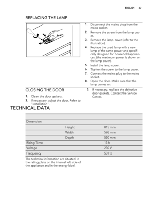 Page 37REPLACING THE LAMP
1.Disconnect the mains plug from the
mains socket.
2.Remove the screw from the lamp cov-
er.
3.Remove the lamp cover (refer to the
illustration).
4.Replace the used lamp with a new
lamp of the same power and specifi-
cally designed for household applian-
ces. (the maximum power is shown on
the lamp cover).
5.Install the lamp cover.
6.Tighten the screw to the lamp cover.
7.Connect the mains plug to the mains
socket.
8.Open the door. Make sure that the
lamp comes on.
CLOSING THE DOOR...