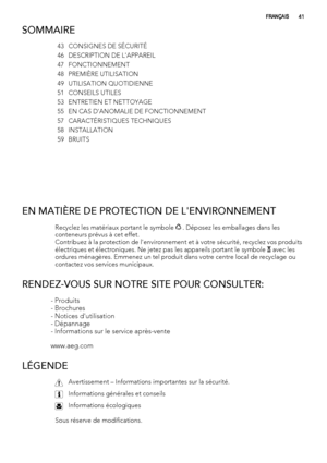 Page 41SOMMAIRE
43 CONSIGNES DE SÉCURITÉ
46 DESCRIPTION DE L'APPAREIL
47 FONCTIONNEMENT
48 PREMIÈRE UTILISATION
49 UTILISATION QUOTIDIENNE
51 CONSEILS UTILES
53 ENTRETIEN ET NETTOYAGE
55 EN CAS D'ANOMALIE DE FONCTIONNEMENT
57 CARACTÉRISTIQUES TECHNIQUES
58 INSTALLATION
59 BRUITS
 
EN MATIÈRE DE PROTECTION DE L'ENVIRONNEMENT
Recyclez les matériaux portant le symbole  . Déposez les emballages dans les
conteneurs prévus à cet effet.
Contribuez à la protection de l'environnement et à votre sécurité,...