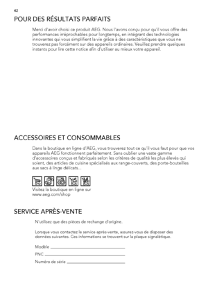 Page 42POUR DES RÉSULTATS PARFAITS
Merci d'avoir choisi ce produit AEG. Nous l'avons conçu pour qu'il vous offre des
performances irréprochables pour longtemps, en intégrant des technologies
innovantes qui vous simplifient la vie grâce à des caractéristiques que vous ne
trouverez pas forcément sur des appareils ordinaires. Veuillez prendre quelques
instants pour lire cette notice afin d'utiliser au mieux votre appareil.
ACCESSOIRES ET CONSOMMABLES
Dans la boutique en ligne d'AEG, vous...