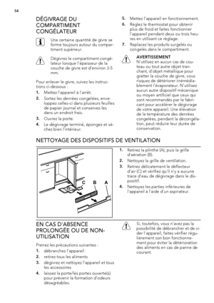 Page 54DÉGIVRAGE DU
COMPARTIMENT
CONGÉLATEUR
Une certaine quantité de givre se
forme toujours autour du compar-
timent supérieur.
Dégivrez le compartiment congé-
lateur lorsque l'épaisseur de la
couche de givre est d'environ 3-5
mm.
Pour enlever le givre, suivez les instruc-
tions ci-dessous :
1.Mettez l'appareil à l'arrêt.
2.Sortez les denrées congelées, enve-
loppez celles-ci dans plusieurs feuilles
de papier journal et conservez-les
dans un endroit frais.
3.Ouvrez la porte.
4.Le dégivrage...