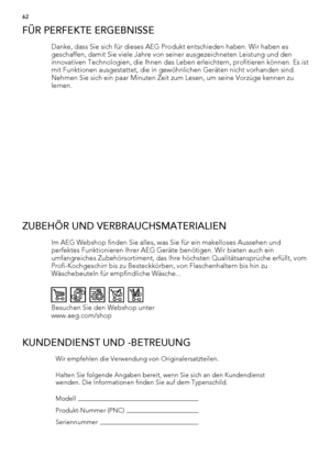 Page 62FÜR PERFEKTE ERGEBNISSE
Danke, dass Sie sich für dieses AEG Produkt entschieden haben. Wir haben es
geschaffen, damit Sie viele Jahre von seiner ausgezeichneten Leistung und den
innovativen Technologien, die Ihnen das Leben erleichtern, profitieren können. Es ist
mit Funktionen ausgestattet, die in gewöhnlichen Geräten nicht vorhanden sind.
Nehmen Sie sich ein paar Minuten Zeit zum Lesen, um seine Vorzüge kennen zu
lernen.
ZUBEHÖR UND VERBRAUCHSMATERIALIEN
Im AEG Webshop finden Sie alles, was Sie für ein...