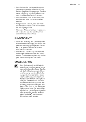 Page 65• Das Gerät sollte zur Vermeidung von
Verbrennungen durch Berührung von
heißen Bauteilen (Kompressor, Konden-
sator) möglichst mit der Rückseite ge-
gen eine Wand aufgestellt werden.
• Das Gerät darf nicht in der Nähe von
Heizkörpern oder Kochern installiert
werden.
• Vergewissern Sie sich, dass der Netz-
stecker des Gerätes nach der Installati-
on frei zugänglich ist.
• Wenn ein Wasseranschluss vorgesehen
ist, verbinden Sie das Gerät nur mit
dem Trinkwasseranschluss.
KUNDENDIENST
• Sollte die Wartung...