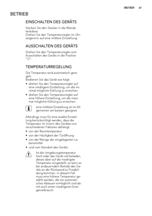 Page 67BETRIEB
EINSCHALTEN DES GERÄTS
Stecken Sie den Stecker in die Wands-
teckdose.
Drehen Sie den Temperaturregler im Uhr-
zeigersinn auf eine mittlere Einstellung.
AUSSCHALTEN DES GERÄTS
Drehen Sie den Temperaturregler zum
Ausschalten des Geräts in die Position
"O".
TEMPERATURREGELUNG
Die Temperatur wird automatisch gere-
gelt.
Bedienen Sie das Gerät wie folgt:
• drehen Sie den Temperaturregler auf
eine niedrigere Einstellung, um die mi-
nimal mögliche Kühlung zu erreichen.
• drehen Sie den...