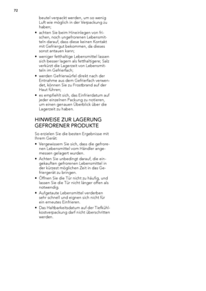 Page 72beutel verpackt werden, um so wenig
Luft wie möglich in der Verpackung zu
haben;
• achten Sie beim Hineinlegen von fri-
schen, noch ungefrorenen Lebensmit-
teln darauf, dass diese keinen Kontakt
mit Gefriergut bekommen, da dieses
sonst antauen kann;
• weniger fetthaltige Lebensmittel lassen
sich besser lagern als fetthaltigere; Salz
verkürzt die Lagerzeit von Lebensmit-
teln im Gefrierfach;
• werden Gefrierwürfel direkt nach der
Entnahme aus dem Gefrierfach verwen-
det, können Sie zu Frostbrand auf der...