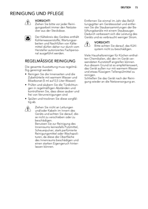Page 73REINIGUNG UND PFLEGE
VORSICHT!
Ziehen Sie bitte vor jeder Reini-
gungsarbeit immer den Netzste-
cker aus der Steckdose.
Der Kältekreis des Gerätes enthält
Kohlenwasserstoffe; Wartungsar-
beiten und Nachfüllen von Kälte-
mittel dürfen daher nur durch vom
Hersteller autorisiertes Fachperso-
nal ausgeführt werden.
REGELMÄSSIGE REINIGUNG
Die gesamte Ausstattung muss regelmä-
ßig gereinigt werden:
• Reinigen Sie die Innenseiten und die
Zubehörteile mit warmem Wasser und
Bikarbonat (5 ml auf 0,5 Liter Wasser)...