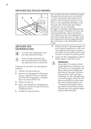 Page 74ABTAUEN DES KÜHLSCHRANKS
P F
Bei normalem Betrieb wird Reif bei jedem
Anhalten des Kompressors automatisch
aus dem Verdampfer des Kühlschranks
entfernt. Das Tauwasser läuft durch eine
Rinne in einen speziellen Behälter an der
Rückseite des Geräts über dem Motor-
kompressor, wo es verdampft.
Reinigen Sie deshalb regelmäßig die Ab-
flussöffnung des Tauwassers (F) unter den
Gemüseschubladen, damit das Wasser
nicht überläuft und auf die gelagerten Le-
bensmittel tropft. Benutzen Sie dazu bitte
das...