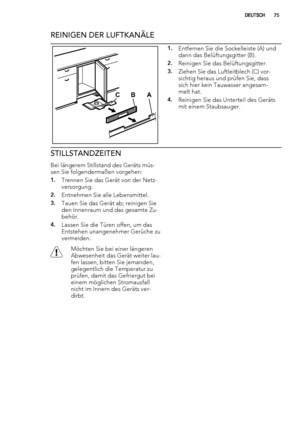 Page 75REINIGEN DER LUFTKANÄLE
CAB
1.Entfernen Sie die Sockelleiste (A) und
dann das Belüftungsgitter (B).
2.Reinigen Sie das Belüftungsgitter.
3.Ziehen Sie das Luftleitblech (C) vor-
sichtig heraus und prüfen Sie, dass
sich hier kein Tauwasser angesam-
melt hat.
4.Reinigen Sie das Unterteil des Geräts
mit einem Staubsauger.
STILLSTANDZEITEN
Bei längerem Stillstand des Geräts müs-
sen Sie folgendermaßen vorgehen:
1.Trennen Sie das Gerät von der Netz-
versorgung.
2.Entnehmen Sie alle Lebensmittel.
3.Tauen Sie...