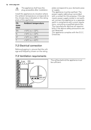 Page 16The appliance shall have the
plug accessible after installation.
Install this appliance at a location where
the ambient temperature corresponds to
the climate class indicated on the rating
plate of the appliance:
Cli-
mate
classAmbient temperature
SN+10°C to + 32°C
N+16°C to + 32°C
ST+16°C to + 38°C
T+16°C to + 43°C
7.2 Electrical connection
Before plugging in, ensure that the volt-
age and frequency shown on the ratingplate correspond to your domestic pow-
er supply.
The appliance must be earthed. The...