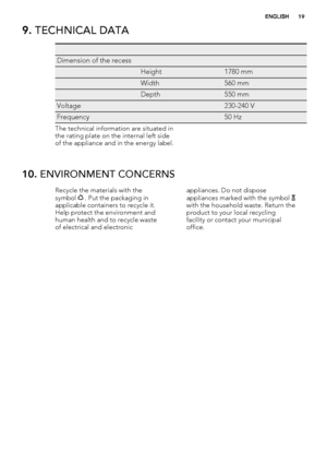 Page 199. TECHNICAL DATA
   
Dimension of the recess  
 Height1780 mm
 Width560 mm
 Depth550 mm
Voltage 230-240 V
Frequency 50 Hz
The technical information are situated in
the rating plate on the internal left side
of the appliance and in the energy label.
10. ENVIRONMENT CONCERNS
Recycle the materials with the
symbol  . Put the packaging in
applicable containers to recycle it.
Help protect the environment and
human health and to recycle waste
of electrical and electronicappliances. Do not dispose
appliances...