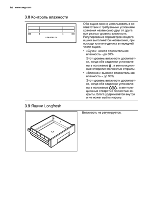 Page 463.8 Контроль влажности
Оба ящика можно использовать в со‐
ответствии с требуемыми условиями
хранения независимо друг от друга
при разных уровнях влажности.
Регулирование параметров каждого
ящика выполняется независимо, при
помощи клапана-движка в передней
части ящика.
• «Сухо»: низкая относительная
влажность - до 50%
Этот уровень влажности достигает‐
ся, когда обе задвижки установле‐
ны в положение 
 , а вентиляцион‐
ные отверстия полностью открыты.
• «Влажно»: высокая относительная
влажность – до 90%...