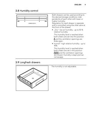 Page 93.8 Humidity control
Both drawers can be used according to
the desired storage conditions inde-
pendently of each other with lower or
higher humidity.
Regulation for each drawer is separate
and is controlled using the slide valve at
the front of the drawer.
• „Dry“: low air humidity - up to 50 %
relative humidity
This humidity level is reached when
both sliders are set into this position
 and the ventilation openings are
wide open.
• Humid“: high relative humidity - up to
90%
This humidity level is...