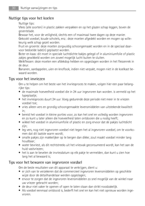 Page 30Nuttige tips voor het koelen
Nuttige tips:
Vlees (alle soorten) in plastic zakken verpakken en op het glazen schap leggen, boven de
groentelade.
Bewaar het, voor de veiligheid, slechts een of maximaal twee dagen op deze manier.
Gekookt voedsel, koude schotels, enz.: deze moeten afgedekt worden en mogen op wille-
keurig welk schap gezet worden.
Fruit en groente: deze moeten zorgvuldig schoongemaakt worden en in de speciaal daar-
voor bedoelde lade(n) geplaatst worden.
Boter en kaas: dit moet in speciale...