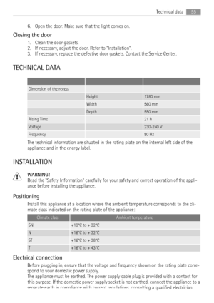 Page 556. Open the door. Make sure that the light comes on.
Closing the door
1. Clean the door gaskets.
2. If necessary, adjust the door. Refer to Installation.
3. If necessary, replace the defective door gaskets. Contact the Service Center.
TECHNICAL DATA
   
Dimension of the recess  
 Height1780 mm
 Width560 mm
 Depth550 mm
Rising Time 21 h
Voltage 230-240 V
Frequency 50 Hz
The technical information are situated in the rating plate on the internal left side of the
appliance and in the energy label....