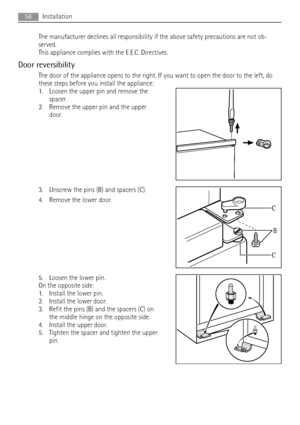 Page 56The manufacturer declines all responsibility if the above safety precautions are not ob-
served.
This appliance complies with the E.E.C. Directives.
Door reversibility
The door of the appliance opens to the right. If you want to open the door to the left, do
these steps before you install the appliance:
1. Loosen the upper pin and remove the
spacer.
2. Remove the upper pin and the upper
door.
3. Unscrew the pins (B) and spacers (C).
4. Remove the lower door.
5. Loosen the lower pin.
On the opposite...