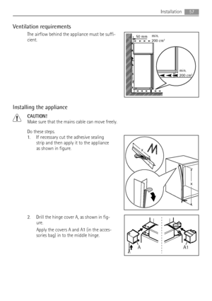 Page 57Ventilation requirements
The airflow behind the appliance must be suffi-
cient.
Installing the appliance
CAUTION!
Make sure that the mains cable can move freely.
Do these steps.
1. If necessary cut the adhesive sealing
strip and then apply it to the appliance
as shown in figure.
2. Drill the hinge cover A, as shown in fig-
ure.
Apply the covers A and A1 (in the acces-
sories bag) in to the middle hinge.
50 mmmin.
200 cm2
min.
200 cm2
x
x
A1 A
Installation57
 