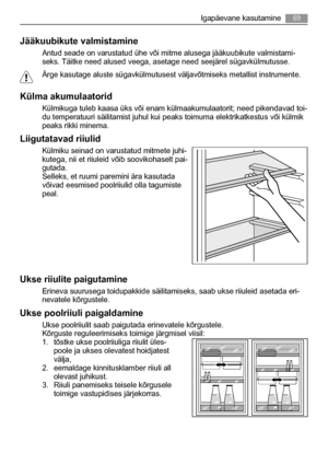 Page 69Jääkuubikute valmistamine
Antud seade on varustatud ühe või mitme alusega jääkuubikute valmistami-
seks. Täitke need alused veega, asetage need seejärel sügavkülmutusse.
Ärge kasutage aluste sügavkülmutusest väljavõtmiseks metallist instrumente.
Külma akumulaatorid
Külmikuga tuleb kaasa üks või enam külmaakumulaatorit; need pikendavad toi-
du temperatuuri säilitamist juhul kui peaks toimuma elektrikatkestus või külmik
peaks rikki minema.
Liigutatavad riiulid
Külmiku seinad on varustatud mitmete juhi-...