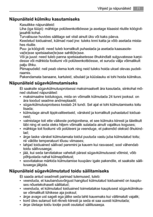 Page 71Näpunäiteid külmiku kasutamiseks
Kasulikke näpunäiteid:
Liha (iga tüüpi): mähkige polüteenkottidesse ja asetage klaasist riiulile köögivil-
jasahtli kohal.
Turvalisuse huvides säilitage sel viisil ainult üks või kaks päeva.
Keedetud toiduained, külmad road jne: tuleks knni katta ja võib asetada mista-
hes riiulile.
Puu- ja köögivili: need tuleb korralikult puhastada ja asetada kaasasole-
va(te)sse spetsiaalse(te)sse sahtli(te)sse.
Või ja juust: need tuleb panna spetsiaalsetesse õhukindlalt sulguvatesse...