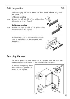 Page 2Grid preparationt
When changing the side at which the door opens, remove plug from
the mains.
Left door opening:
+Remove the left side (A) of the grid cutting
it from the rear (see figure)
Right door opening:
+Remove the right side (B) of the grid cutting
it from the rear (see figure)
Re-install the grid to the base of the appli-
ance by pushing on to the clasps (a) until
they click.
To reverse the opening direc-
tion of the door, proceed as
shown in the figures:
29
a
a
DO002/2
A
B
Reversing the door
The...