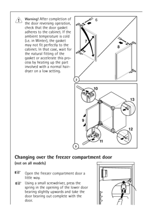 Page 3Changing over the freezer compartment door
(not on all models)
30
6
8 7
2
3
10
11 9
1213
Warning! After completion of
the door reversing operation,
check that the door gasket
adheres to the cabinet. If the
ambient temperature is cold
(i.e. in Winter), the gasket
may not fit perfectly to the
cabinet. In that case, wait for
the natural fitting of the
gasket or accelerate this pro-
cess by heating up the part
involved with a normal hair-
dryer on a low setting.
+Open the freezer compartment door a
little...