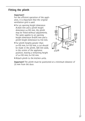 Page 1037
Fitting the plinth
Important!
For the efficient operation of the appli-
ance, it is important that the original
ventilation grid is used.
¥ For an opening height dimension 
A=820 mm and a plinth height 
dimension a=100 mm, the plinth 
may be fitted without adjustments.
The same applies to an opening 
height dimension B=870 mm and a 
plinth height dimension b=150 mm.
¥ For plinth heights greater than 
a=100 mm, b=150 mm, a cut should 
be made in the plinth, 580 mm wide, 
in the centre of the appliance...