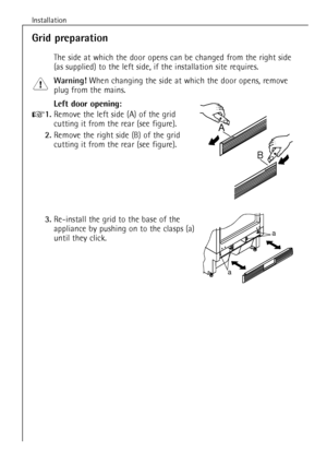 Page 8Installation
8
Grid preparation
The side at which the door opens can be changed from the right side
(as supplied) to the left side, if the installation site requires.
Warning!When changing the side at which the door opens, remove
plug from the mains.
Left door opening:
+1.Remove the left side (A) of the grid 
cutting it from the rear (see figure).
2.Remove the right side (B) of the grid 
cutting it from the rear (see figure).
3.Re-install the grid to the base of the
appliance by pushing on to the clasps...