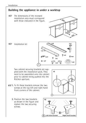 Page 10Installation
10
Installation kit+
Building the appliance in under a worktop
The dimensions of the recessed
installation area must correspond
with those indicated in the figure.+
600
550
min.
600
Two cabinet securing brackets are sup-
plied with the installation pack. They
need to be assembled onto the cabinet
prior to cabinet being pushed into the
Kitchen aperture.
+1.To fit these brackets remove the two
screws at the top left and right hand
front corners of the cabinet.
2.Position the two brackets 
as...