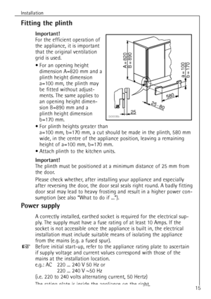 Page 15
15
Installation

Fitting the plinth

Important!

For the efficient operation of
the appliance, it is important
that the original ventilation
grid is used.¥ For an opening height dimension A=820 mm and a
plinth height dimension
a=100 mm, the plinth may
be fitted without adjust-
ments. The same applies to
an opening height dimen-
sion B=890 mm and a
plinth height dimension
b=170 mm.
¥ For plinth heights greater than  a=100 mm, b=170 mm, a cut should be made in the plinth, 580 mm
wide, in the centre of the...