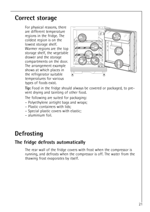 Page 21
21

Correct storage

For physical reasons, there
are different temperature
regions in the fridge. The
coldest region is on the
lowest storage shelf.
Warmer regions are the top
storage shelf, the vegetable
drawer and the storage
compartments on the door.
The arrangement example
shows at which places in
the refrigerator suitable
temperatures for various
types of foods exist.

Tip:
Food in the fridge should always be covered or packaged, to pre-
vent drying and tainting of other food.
The following are...