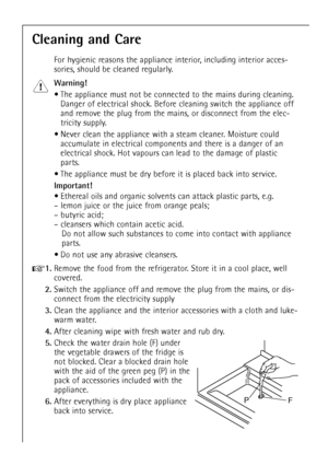 Page 22
22

Cleaning and Care

For hygienic reasons the appliance interior, including interior acces-
sories, should be cleaned regularly.

Warning!

¥ The appliance must not be connected to the mains during cleaning.Danger of electrical shock. Before cleaning switch the appliance off
and remove the plug from the mains, or disconnect from the elec-
tricity supply.
¥ Never clean the appliance with a steam cleaner. Moisture could accumulate in electrical components and there is a danger of an
electrical shock....