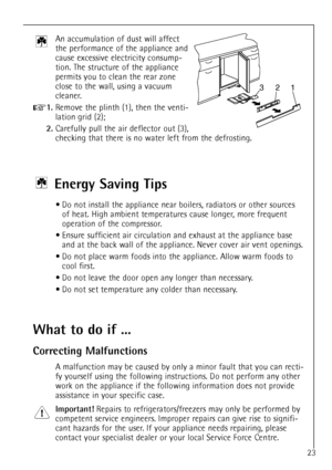 Page 23
23
An accumulation of dust will affect
the performance of the appliance and
cause excessive electricity consump-
tion. The structure of the appliance
permits you to clean the rear zone
close to the wall, using a vacuum
cleaner.

+
1.
Remove the plinth (1), then the venti-
lation grid (2);

2.
Carefully pull the air deflector out (3),
checking that there is no water left from the defrosting.

321
Energy Saving Tips
¥ Do not install the appliance near boilers, radiators or other sourcesof heat. High...