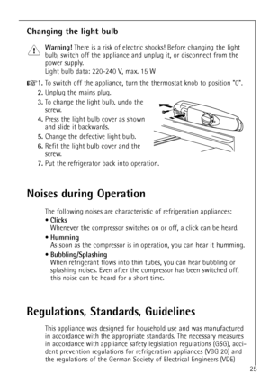 Page 25
25

Regulations, Standards, Guidelines

This appliance was designed for household use and was manufactured
in accordance with the appropriate standards. The necessary measures
in accordance with appliance safety legislation regulations (GSG), acci-
dent prevention regulations for refrigeration appliances (VBG 20) and
the regulations of the German Society of Electrical Engineers (VDE)

Changing the light bulb

Warning!
There is a risk of electric shocks! Before changing the light
bulb, switch off the...