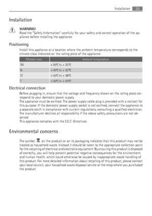 Page 33Installation
WARNING!
Read the Safety Information carefully for your safety and correct operation of the ap-
pliance before installing the appliance.
Positioning
Install this appliance at a location where the ambient temperature corresponds to the
climate class indicated on the rating plate of the appliance:
Climate classAmbient temperature
SN+10°C to + 32°C
N+16°C to + 32°C
ST+16°C to + 38°C
T+16°C to + 43°C
Electrical connection
Before plugging in, ensure that the voltage and frequency shown on the...