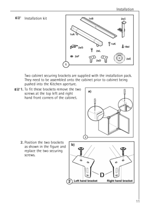 Page 11Installation
11
1xA
2xD
1xB
2xC
2xL
2xE
18xI
2xF2xG
1xK
1
Installation kit+
Two cabinet securing brackets are supplied with the installation pack.
They need to be assembled onto the cabinet prior to cabinet being
pushed into the Kitchen aperture.
+1.To fit these brackets remove the two
screws at the top left and right
hand front corners of the cabinet.
2.Position the two brackets 
as shown in the figure and
replace the two securing
screws.
2
a)
Left hand bracket Right hand bracket2
b)
 