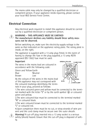 Page 17Installation
The mains cable may only be changed by a qualified electrician or
competent person. If your appliance needs repairing, please contact
your local AEG Service Force Centre.
Electrical Connection
Any electrical work required to install this appliance should be carried
out by a qualified electrician or competent person.
WARNING Ð THIS APPLIANCE MUST BE EARTHED
The manufacturer declines any liability should these safety mea-
sures not be observed.
Before switching on, make sure the electricity...