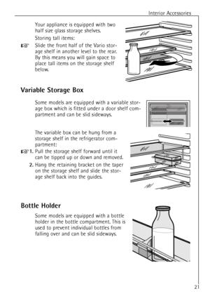 Page 21Interior Accessories
21
Variable Storage Box
Some models are equipped with a variable stor-
age box which is fitted under a door shelf com-
partment and can be slid sideways.
The variable box can be hung from a
storage shelf in the refrigerator com-
partment:
+1.Pull the storage shelf forward until it
can be tipped up or down and removed.
2.Hang the retaining bracket on the taper
on the storage shelf and slide the stor-
age shelf back into the guides.
Your appliance is equipped with two
half size glass...