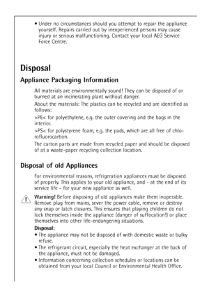 Page 66
¥ Under no circumstances should you attempt to repair the appliance
yourself. Repairs carried out by inexperienced persons may cause
injury or serious malfunctioning. Contact your local AEG Service
Force Centre.
Disposal
Appliance Packaging Information
All materials are environmentally sound! They can be disposed of or
burned at an incinerating plant without danger.
About the materials: The plastics can be recycled and are identified as
follows:
>PE< for polyethylene, e.g. the outer covering and the...