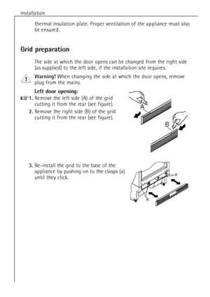 Page 8Installation
8
thermal insulation plate. Proper ventilation of the appliance must also
be ensured.
Grid preparation
The side at which the door opens can be changed from the right side
(as supplied) to the left side, if the installation site requires.
Warning!When changing the side at which the door opens, remove
plug from the mains.
Left door opening:
+1.Remove the left side (A) of the grid 
cutting it from the rear (see figure).
2.Remove the right side (B) of the grid 
cutting it from the rear (see...