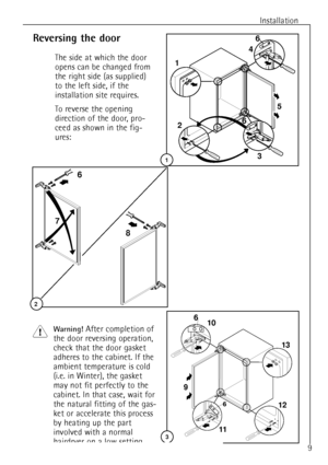 Page 9Installation
6
8 7
2
Reversing the door
The side at which the door
opens can be changed from
the right side (as supplied)
to the left side, if the
installation site requires.
To reverse the opening
direction of the door, pro-
ceed as shown in the fig-
ures:
Warning! After completion of
the door reversing operation,
check that the door gasket
adheres to the cabinet. If the
ambient temperature is cold
(i.e. in Winter), the gasket
may not fit perfectly to the
cabinet. In that case, wait for
the natural...