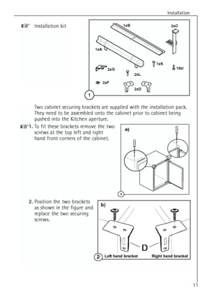 Page 11
Installation
11

1xA
2xD
1xB
2xC
2xL
18xI
2xF 2
xG
1xK
1
Installation kit
Two cabinet securing brackets are supplied with the installation pack.
They need to be assembled onto the cabinet prior to cabinet being
pushed into the Kitchen aperture.
1. To fit these brackets remove the two
screws at the top left and right
hand front corners of the cabinet.
2. Position the two brackets 
as shown in the figure and
replace the two securing
screws.
2
a)
Left hand bracket Right hand bracket2
b)
 