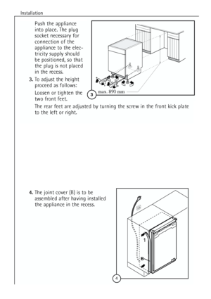 Page 12
Installation
12
Push the appliance
into place. The plug
socket necessary for
connection of the
appliance to the elec-
tricity supply should 
be positioned, so that
the plug is not placed
in the recess.
3. To adjust the height
proceed as follows:
Loosen or tighten the
two front feet.
The rear feet are adjusted by turning the screw in the front kick plate
to the left or right.

596
555
max
+
-
3
+
-
max. 890 mm
4.The joint cover (B) is to be
assembled after having installed
the appliance in the recess.
...