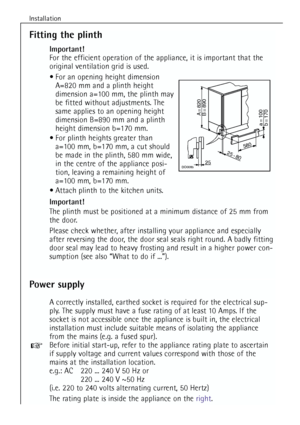 Page 16
Installation
16
Fitting the plinth
Important!
For the efficient operation of the appliance, it is important that the
original ventilation grid is used. For an opening height dimension A=820 mm and a plinth height
dimension a=100 mm, the plinth may
be fitted without adjustments. The
same applies to an opening height
dimension B=890 mm and a plinth
height dimension b=170 mm.
 For plinth heights greater than  a=100 mm, b=170 mm, a cut should
be made in the plinth, 580 mm wide,
in the centre of the...