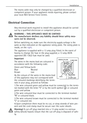 Page 17
Installation
The mains cable may only be changed by a qualified electrician or
competent person. If your appliance needs repairing, please contact
your local AEG Service Force Centre.
Electrical Connection
Any electrical work required to install this appliance should be carried
out by a qualified electrician or competent person.
WARNING – THIS APPLIANCE MUST BE EARTHED
The manufacturer declines any liability should these safety mea-
sures not be observed.
Before switching on, make sure the electricity...