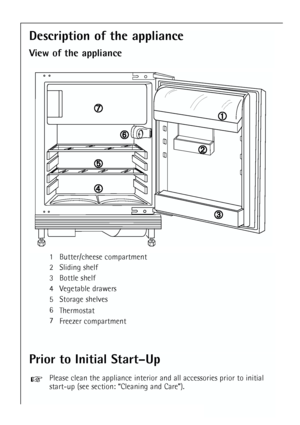 Page 18
18
1 Butter/cheese compartment
2 Sliding shelf
3 Bottle shelf
4 Vegetable drawers
5 Storage shelves
6Thermostat
7 Freezer compartment

➀
➀
➁
➁
➂
➂
➃
➃
➄
➄
➅
➅
\b
\b
Description of the appliance
View of the appliance
Prior to Initial Start–Up
Please clean the appliance interior and all accessories prior to initial\
start-up (see section: “Cleaning and Care”).
 