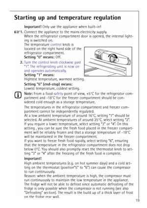 Page 19
19
Starting up and temperature regulation
Important!Only use the appliance when built–in!
1.Connect the appliance to the mains electricity supply.
When the refrigerator compartment door is opened, the internal light-
ing is switched on.
The temperature  controlknob is
located on the right hand side of the
refrigerator compartment.
Setting “0” means: Off.
2. Turn the control knob clockwise past
“1”. The refrigerating unit is now on
and operates automatically.
Setting “1” means:
Hightest temperature,...