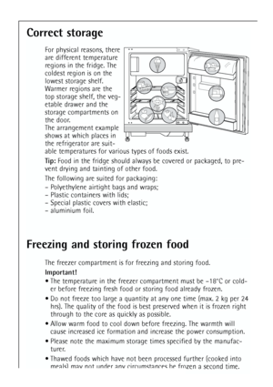 Page 22
22
Correct storage
For physical reasons, there
are different temperature
regions in the fridge. The
coldest region is on the
lowest storage shelf.
Warmer regions are the
top storage shelf, the veg-
etable drawer and the
storage compartments on
the door.
The arrangement example
shows at which places in
the refrigerator are suit-
able temperatures for various types of foods exist.
Tip:Food in the fridge should always be covered or packaged, to pre-
vent drying and tainting of other food.
The following are...