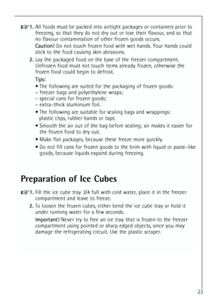 Page 23
23
1.All foods must be packed into airtight packages or containers prior to
freezing, so that they do not dry out or lose their flavour, and so that
no flavour contamination of other frozen goods occurs.
Caution! Do not touch frozen food with wet hands. Your hands could
stick to the food causing skin abrasions.
2. Lay the packaged food on the base of the freezer compartment.
Unfrozen food must not touch items already frozen, otherwise the
frozen food could begin to defrost.
Tips:
 The following are...