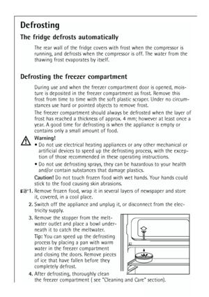 Page 24
24
Defrosting
The fridge defrosts automatically
The rear wall of the fridge covers with frost when the compressor is
running, and defrosts when the compressor is off. The water from the
thawing frost evaporates by itself.
Defrosting the freezer compartment
During use and when the freezer compartment door is opened, mois-
ture is deposited in the freezer compartment as frost. Remove this
frost from time to time with the soft plastic scraper. Under no circum-
stances use hard or pointed objects to remove...