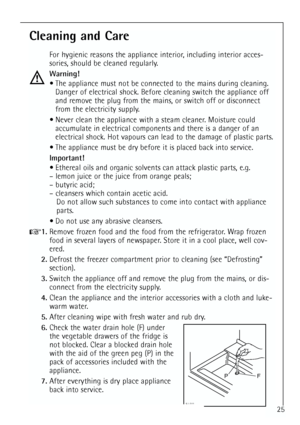 Page 25
25
Cleaning and Care
For hygienic reasons the appliance interior, including interior acces-
sories, should be cleaned regularly.
Warning! The appliance must not be connected to the mains during cleaning. Danger of electrical shock. Before cleaning switch the appliance off
and remove the plug from the mains, or switch off or disconnect
from the electricity supply.
 Never clean the appliance with a steam cleaner. Moisture could accumulate in electrical components and there is a danger of an
electrical...